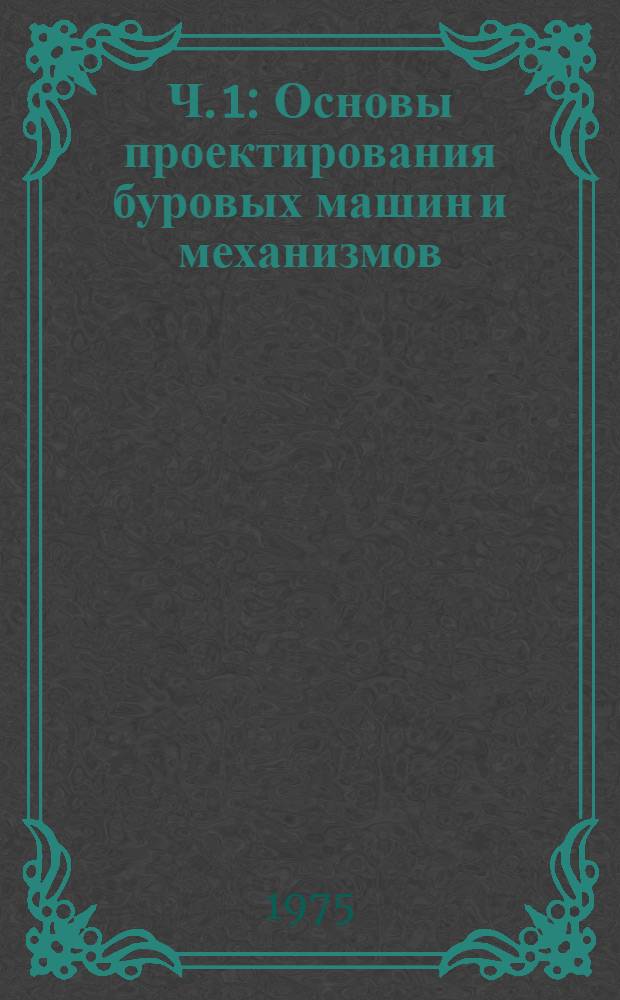 Ч. 1 : Основы проектирования буровых машин и механизмов