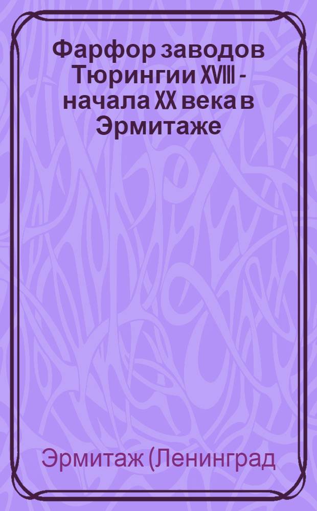 Фарфор заводов Тюрингии XVIII - начала XX века в Эрмитаже = Thüringer Porzellan des 18. - beginn des 19. Jahrhunderts in der Sammlung der Ermitage : Каталог