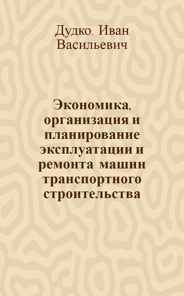 Экономика, организация и планирование эксплуатации и ремонта машин транспортного строительства : Учебник для техникумов трансп. стр-ва и учеб. пособие для техн. школ и курсов повышения квалификации руководящх работников