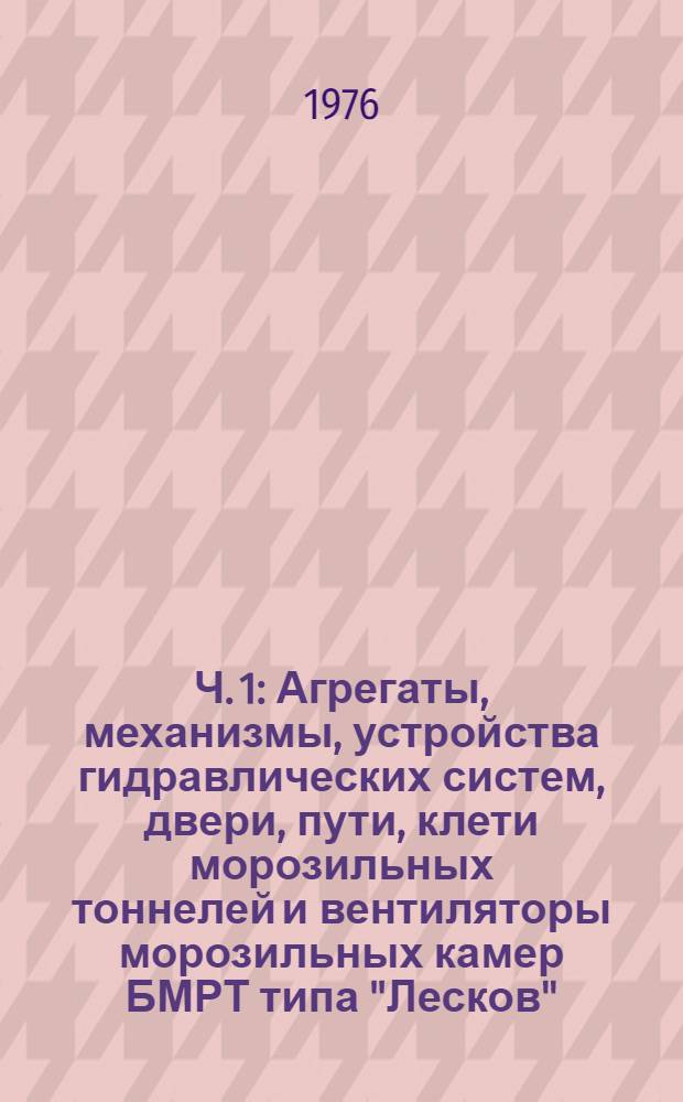 Ч. 1 : Агрегаты, механизмы, устройства гидравлических систем, двери, пути, клети морозильных тоннелей и вентиляторы морозильных камер БМРТ типа "Лесков"