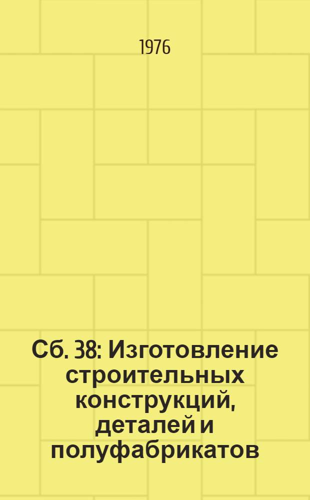 Сб. 38 : Изготовление строительных конструкций, деталей и полуфабрикатов