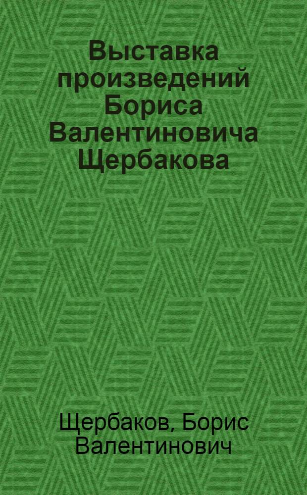 Выставка произведений Бориса Валентиновича Щербакова : Каталог