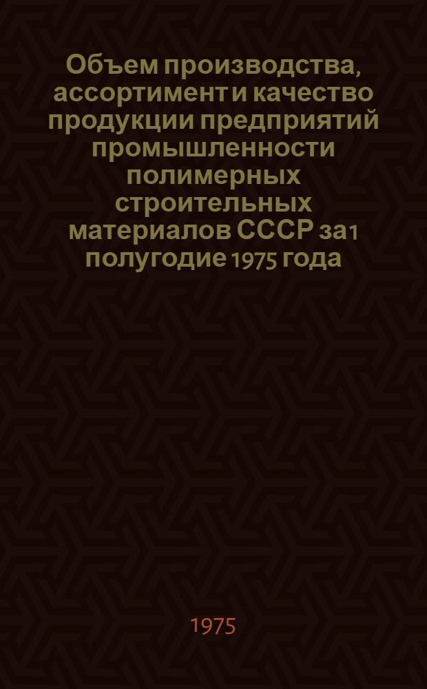 Объем производства, ассортимент и качество продукции предприятий промышленности полимерных строительных материалов СССР за 1 полугодие 1975 года : Стат. сборник