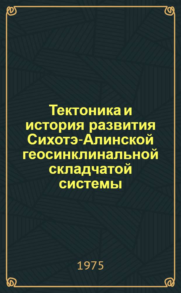 Тектоника и история развития Сихотэ-Алинской геосинклинальной складчатой системы : (На примере Сред. и Сев. Сихотэ-Алиня и Нижнего Приамурья) : Автореф. дис. на соиск. учен. степени д-ра геол.-минерал. наук : (04.00.04)