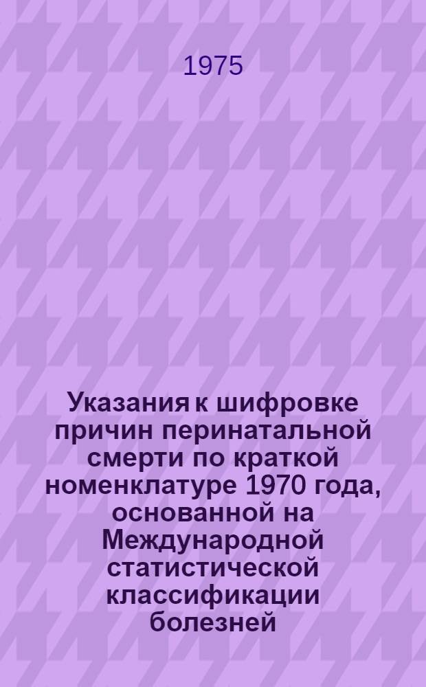 Указания к шифровке причин перинатальной смерти по краткой номенклатуре 1970 года, основанной на Международной статистической классификации болезней, травм и причин смерти VIII пересмотра (1965 года)