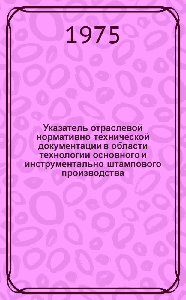 Указатель отраслевой нормативно-технической документации в области технологии основного и инструментально-штампового производства, действующей в автомобильной промышленности на 1 января 1975 года
