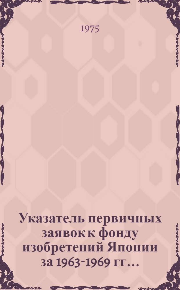 Указатель первичных заявок к фонду изобретений Японии за 1963-1969 гг.. (Сер. 6) : В 2 ч. : Ч. 1-2