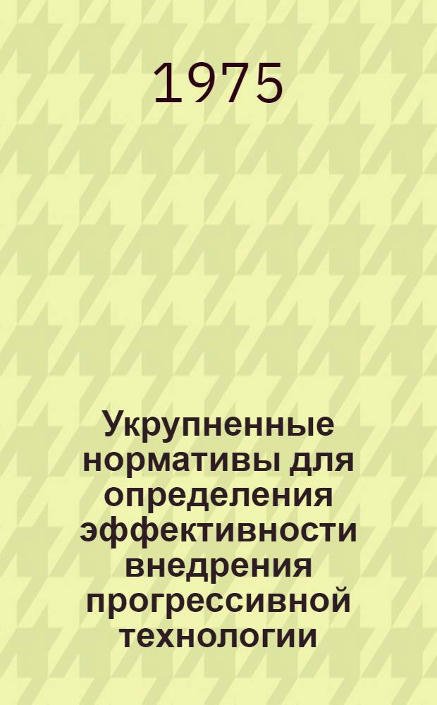 Укрупненные нормативы для определения эффективности внедрения прогрессивной технологии, механизации и автоматизации производственных процессов и оценки организационно-технического уровня производства на период 1976-1980 гг. : (1-я ред.) : Утв. 27/III 1975 г