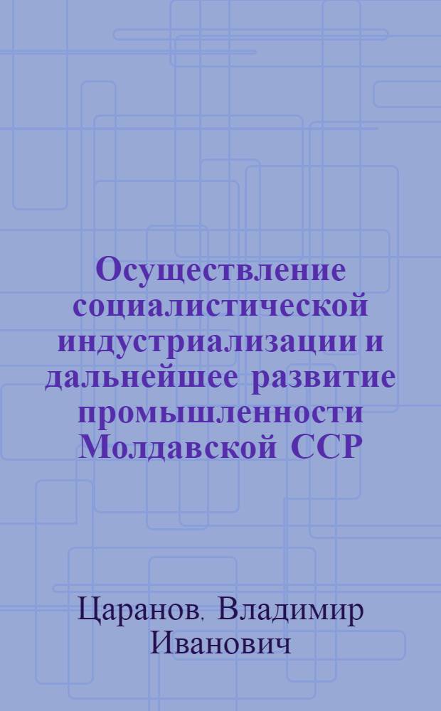 Осуществление социалистической индустриализации и дальнейшее развитие промышленности Молдавской ССР : Автореф. дис. на соиск. учен. степени д-ра ист. наук : (07.00.02)