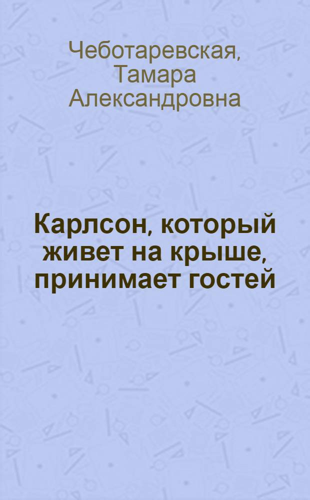 Карлсон, который живет на крыше, принимает гостей : Пьеса Т. Чеботаревской по мотивам повестей Астрид Линдгрен о малыше и Карлсоне - с интермедиями, песнями и танцами