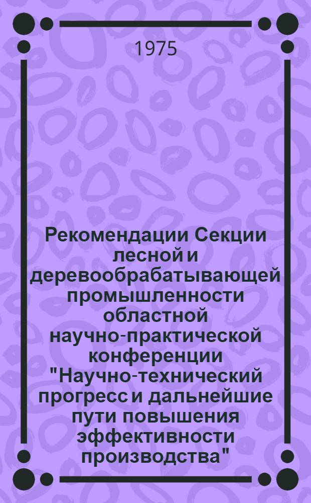 Рекомендации Секции лесной и деревообрабатывающей промышленности областной научно-практической конференции "Научно-технический прогресс и дальнейшие пути повышения эффективности производства". г. Пермь, 15 мая 1975 г.