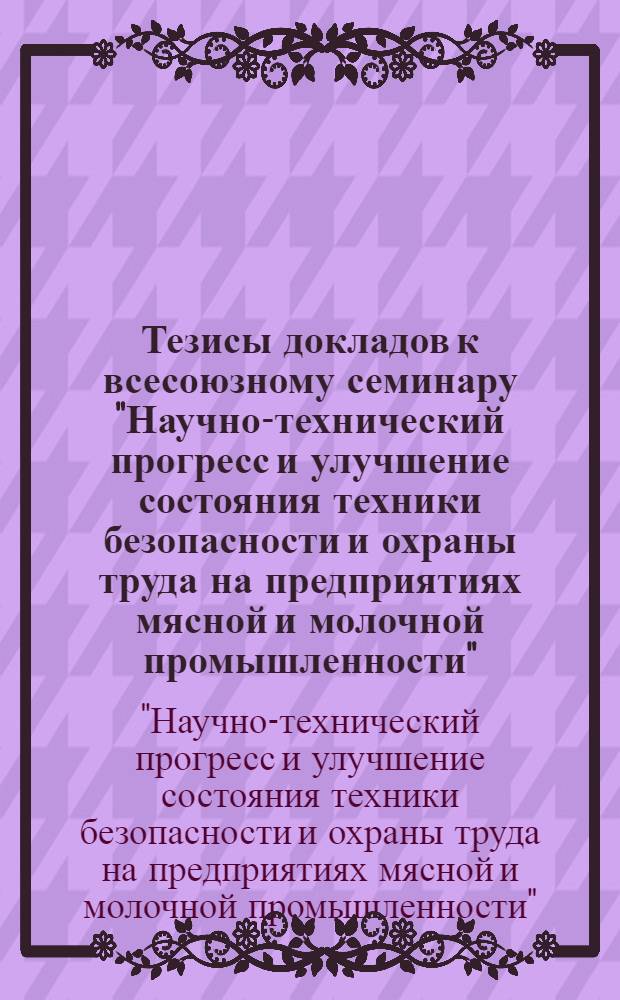 Тезисы докладов к всесоюзному семинару "Научно-технический прогресс и улучшение состояния техники безопасности и охраны труда на предприятиях мясной и молочной промышленности". (г. Москва. 7-11 апр. 1975 г.)