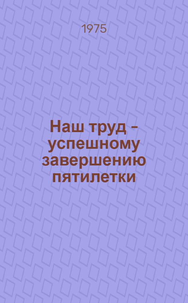 Наш труд - успешному завершению пятилетки : Материал в помощь лекторам, докладчикам по Обращению ЦК КПСС к партии, к сов. народу, решениям декабрьского (1974 г.) Пленума ЦК КПСС и II сессии Верховного Совета СССР