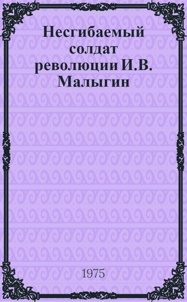 Несгибаемый солдат революции И.В. Малыгин : (Метод. рекомендации в помощь лекторам и преподавателям нар. ун-тов)