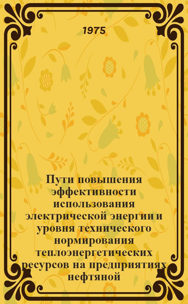 Пути повышения эффективности использования электрической энергии и уровня технического нормирования теплоэнергетических ресурсов на предприятиях нефтяной, газовой и нефтеперерабатывающей промышленности : Тезисы докл. г. Москва, 9-10 сент. 1975 г