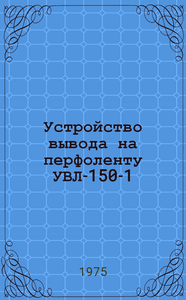 Устройство вывода на перфоленту УВЛ-150-1 : Общие сведения : Техн. описание Е13.041.013 ТО
