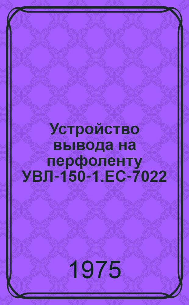 Устройство вывода на перфоленту УВЛ-150-1.ЕС-7022 : Техн. описания, сборочные чертежи, схемы и методики проверки ТЭ3 Е13.041.013 Оп-1