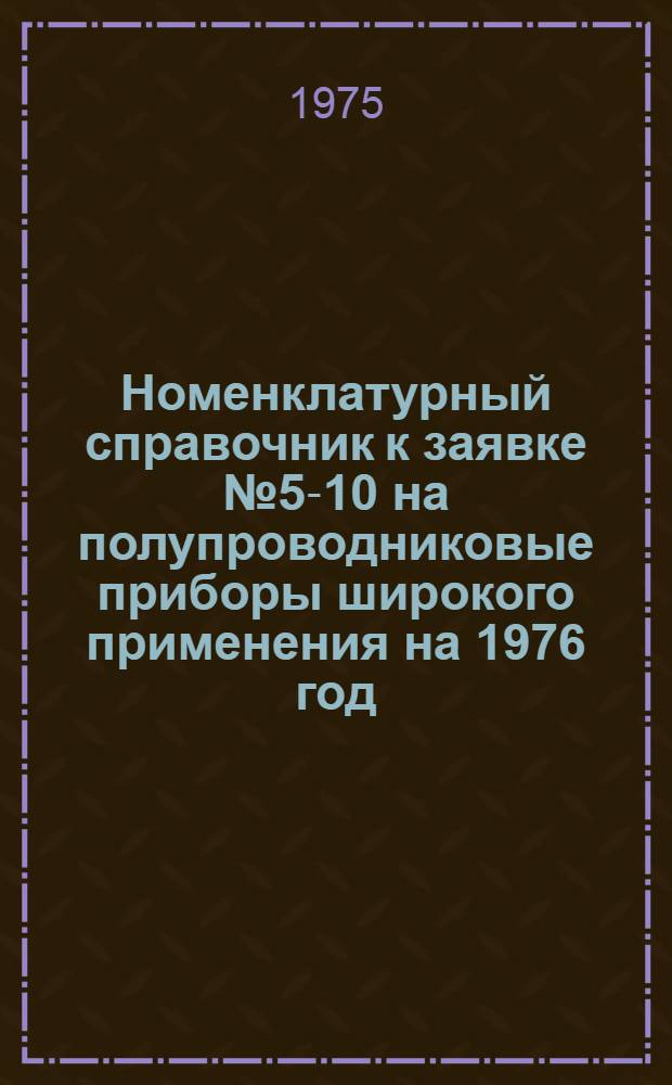 Номенклатурный справочник к заявке № 5-10 на полупроводниковые приборы широкого применения на 1976 год