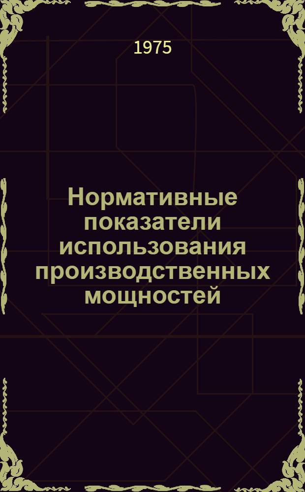 Нормативные показатели использования производственных мощностей : (Табл. 7) : Утв. организацией п/я М-5193 15/XII 1975 г.