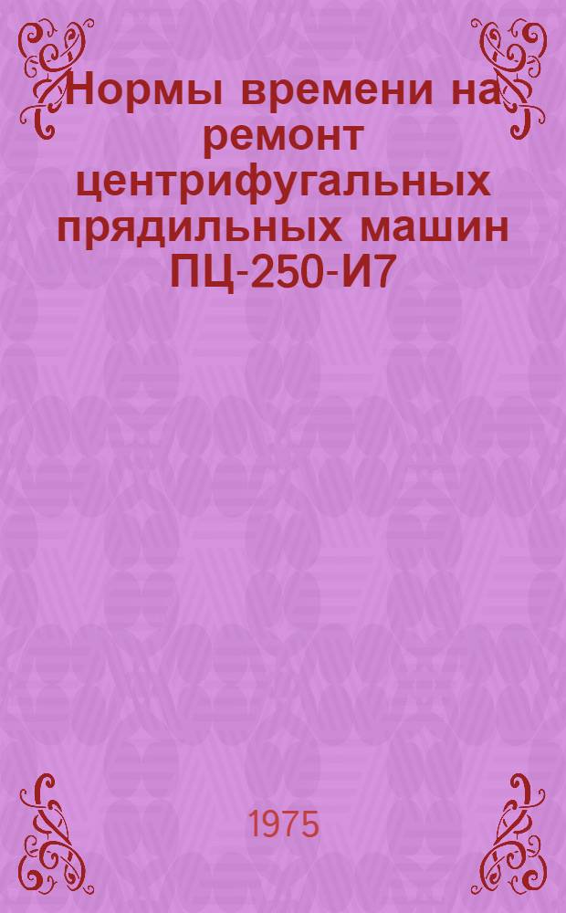 Нормы времени на ремонт центрифугальных прядильных машин ПЦ-250-И7 : Утв. В/о "Союзхимволокно" 1975 г