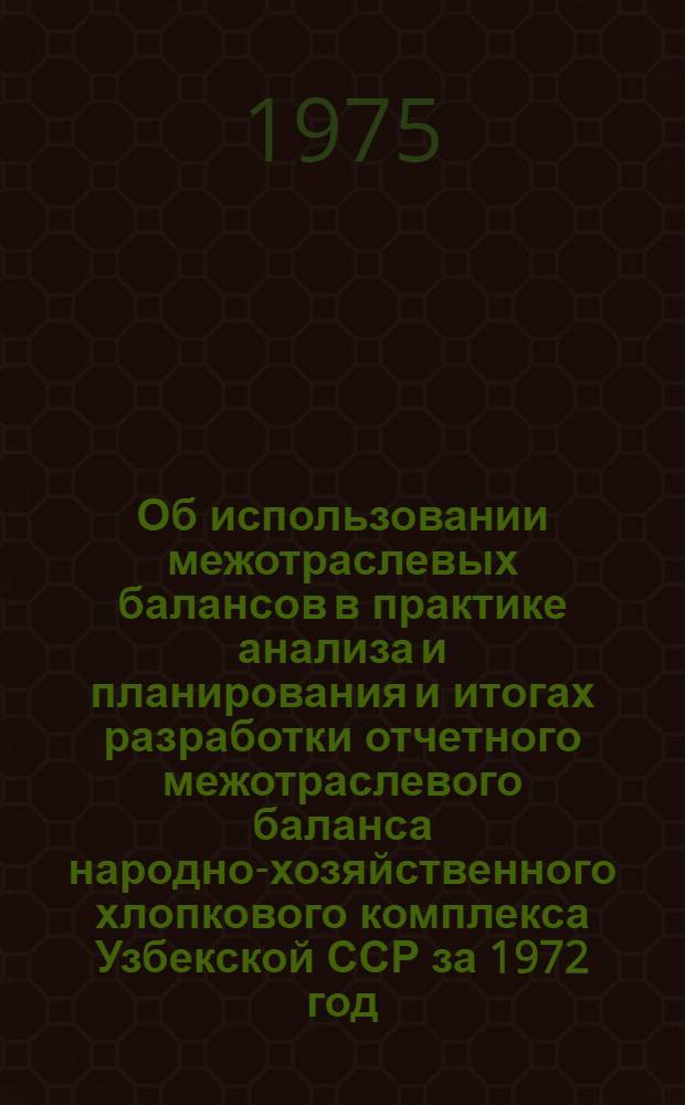 Об использовании межотраслевых балансов в практике анализа и планирования и итогах разработки отчетного межотраслевого баланса народно-хозяйственного хлопкового комплекса Узбекской ССР за 1972 год : Докл