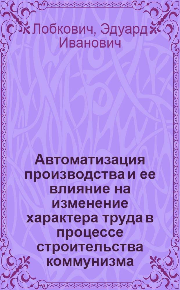Автоматизация производства и ее влияние на изменение характера труда в процессе строительства коммунизма : (На материалах машиностроит. пром-сти БССР) : Автореф. дис. на соиск. учен. степени канд. экон. наук : (08.00.01)