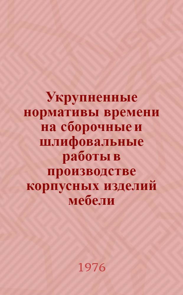 Укрупненные нормативы времени на сборочные и шлифовальные работы в производстве корпусных изделий мебели : Утв. 13/I 1976 г