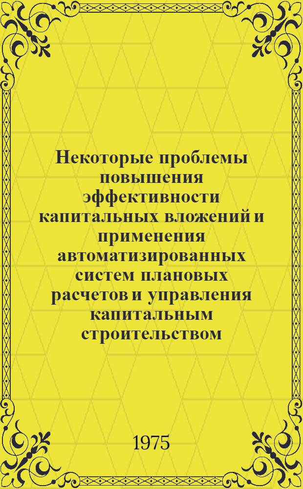 Некоторые проблемы повышения эффективности капитальных вложений и применения автоматизированных систем плановых расчетов и управления капитальным строительством : (Сборник обзоров науч. трудов)