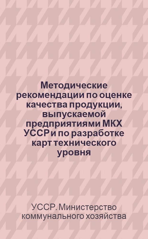 Методические рекомендации по оценке качества продукции, выпускаемой предприятиями МКХ УССР и по разработке карт технического уровня : (Взамен "Врем. методики разраб. карт техн. уровня и оценки уровня качества продукции, выпускаемой предприятиями МКХ УССР")