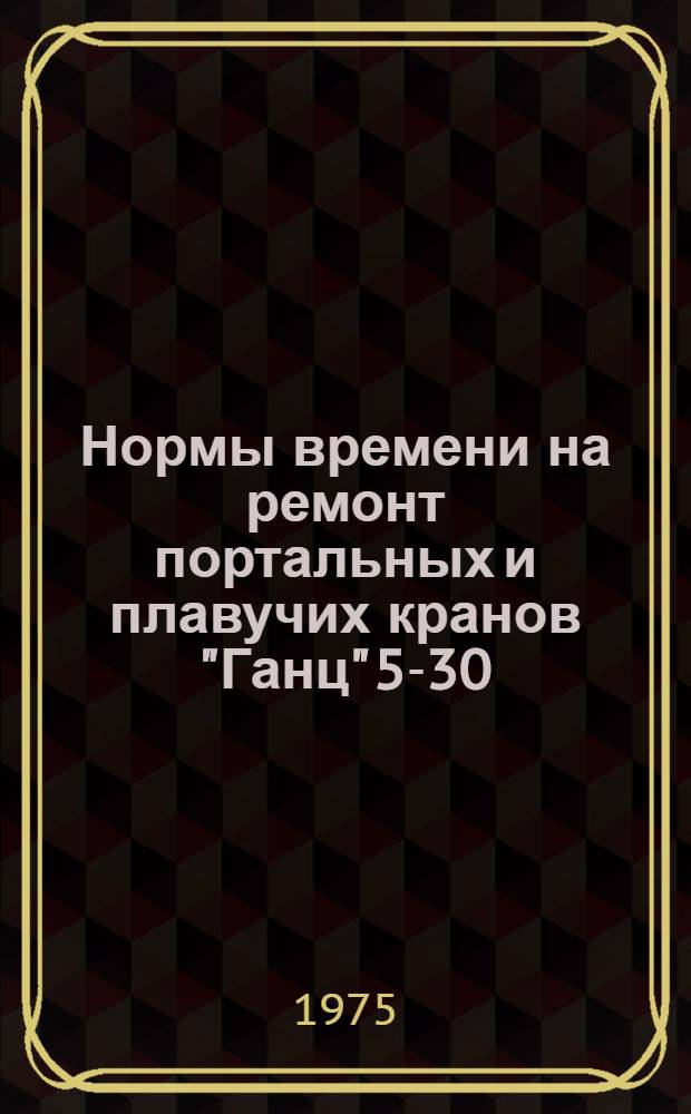 Нормы времени на ремонт портальных и плавучих кранов "Ганц" 5-30 : Утв. М-вом реч. флота РСФСР 05.11.74