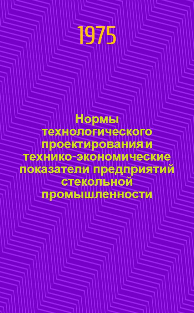 Нормы технологического проектирования и технико-экономические показатели предприятий стекольной промышленности : Утв. М-вом пром-сти строит. материалов СССР 26.12.72