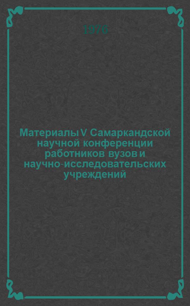 Материалы V Самаркандской научной конференции работников вузов и научно-исследовательских учреждений, посвященной 50-летию Узбекской ССР и Коммунистической партии Узбекистана (24-27 декабря 1973 г.) : 1