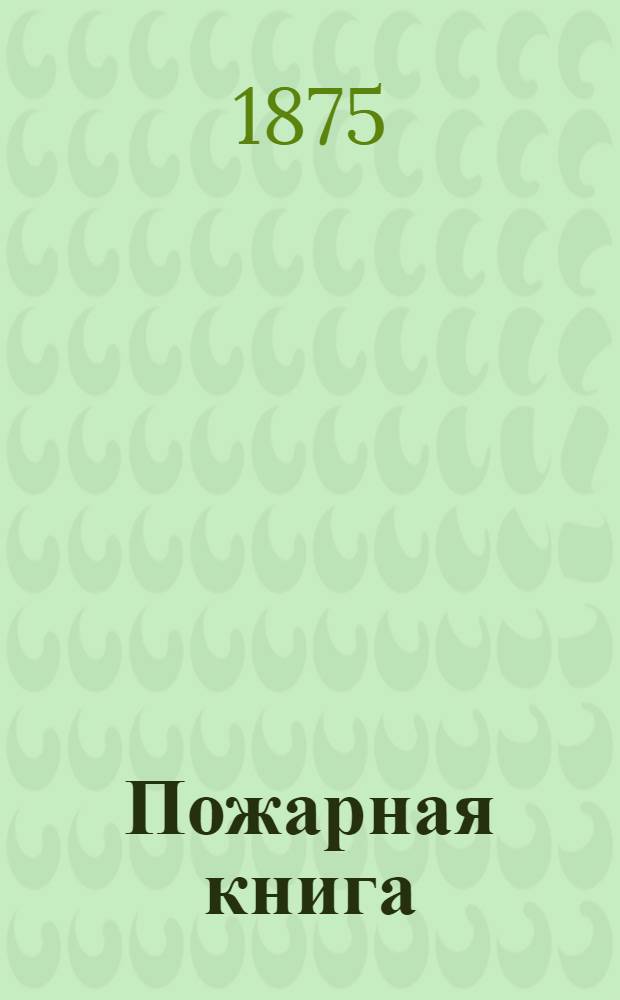 Пожарная книга : Свод правил предосторожностей от огня и руководство к тушению всякого рода пожаров, в городах, селениях, лесах, торфяниках, степях, каменно-угольных копях и на судах