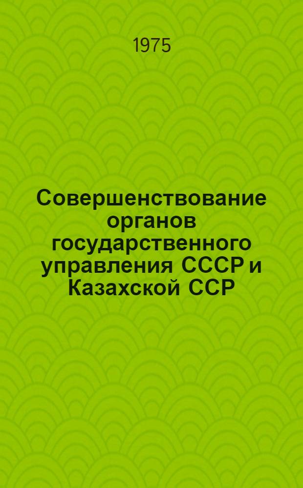 Совершенствование органов государственного управления СССР и Казахской ССР : Справочник