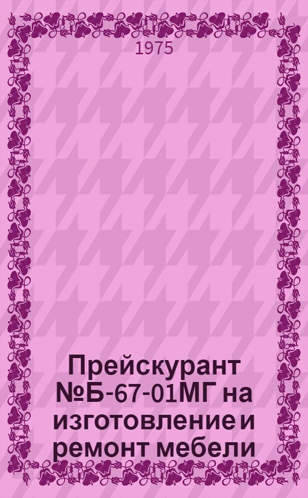 Прейскурант № Б-67-01МГ на изготовление и ремонт мебели : Утв. Исполком Моссовета 3/I 1975 г. : Вводится в действие с 1 февр. 1975 г