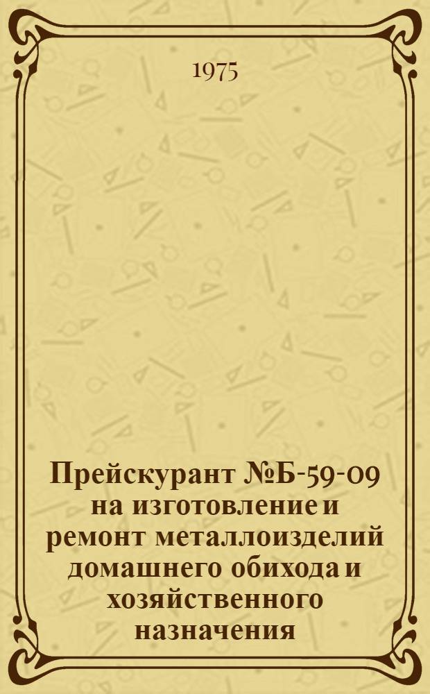 Прейскурант № Б-59-09 на изготовление и ремонт металлоизделий домашнего обихода и хозяйственного назначения : Утв. 5/XI 1975 г. : Вводится в действие с 1 января 1976 г. сроком действия до 1 июля 1977 г