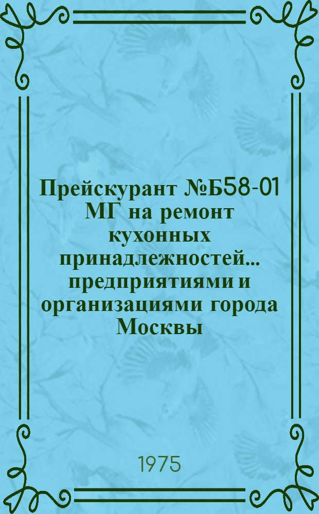 Прейскурант № Б58-01 МГ на ремонт кухонных принадлежностей ... предприятиями и организациями города Москвы : Утв. Исполкомом Моссовета31 / XII 1974 г. : Вводится в действие с 1 янв. 1975 г