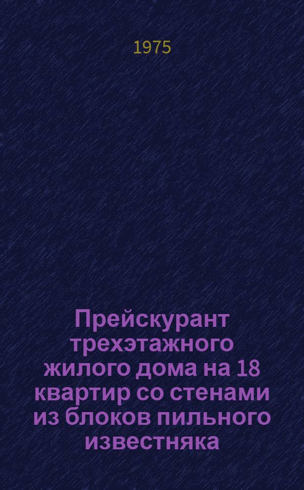 Прейскурант трехэтажного жилого дома на 18 квартир со стенами из блоков пильного известняка : Т. п. 145-34-9 с. : Сейсмичность - 7 баллов : Утв. Советом Министров МССР 4 / XII 1974 г.