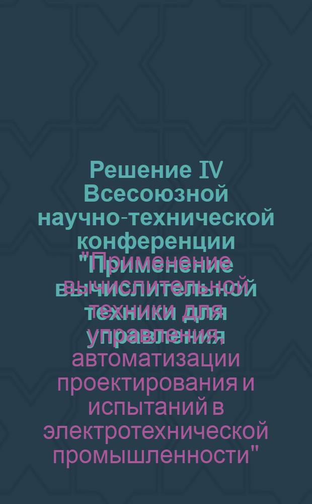 Решение IV Всесоюзной научно-технической конференции "Применение вычислительной техники для управления, автоматизации проектирования и испытаний в электротехнической промышленности"
