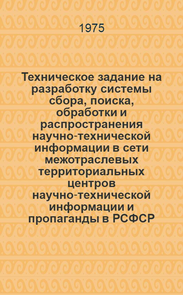 Техническое задание на разработку системы сбора, поиска, обработки и распространения научно-технической информации в сети межотраслевых территориальных центров научно-технической информации и пропаганды в РСФСР, основанной на использование машинных методов
