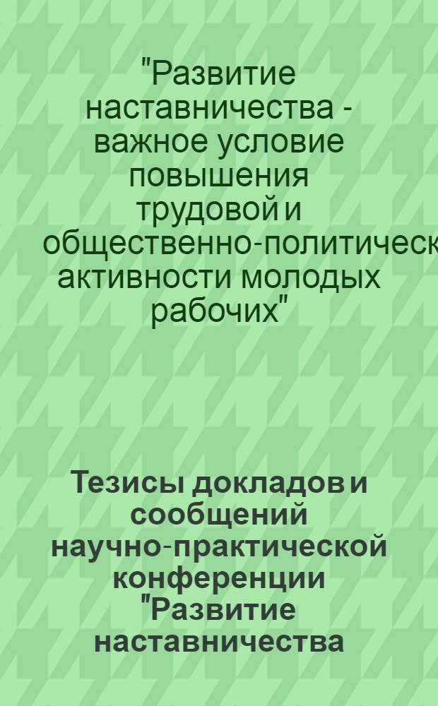 Тезисы докладов и сообщений научно-практической конференции "Развитие наставничества - важное условие повышения трудовой и общественно-политической активности молодых рабочих" : Конф. состоится 4-5 апр