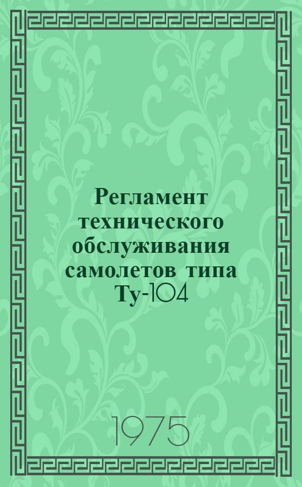 Регламент технического обслуживания самолетов типа Ту-104 : Утв. М-вом гражд. авиации СССР 04.04.74