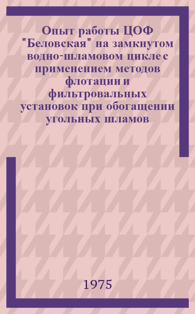 Опыт работы ЦОФ "Беловская" на замкнутом водно-шламовом цикле с применением методов флотации и фильтровальных установок при обогащении угольных шламов : Тезисы докл. на Всесоюз. постоянно действующей школе по изучению опыта работы ЦОФ "Беловская"... (г. Белово, апр., май, сент. и окт. 1975 г.)
