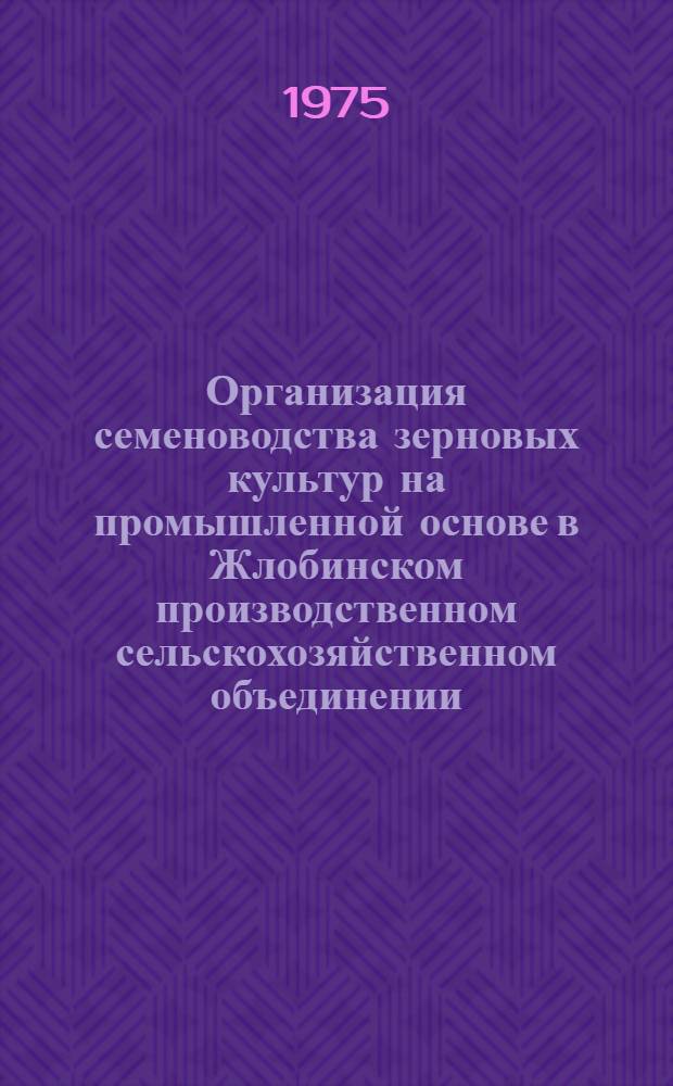 Организация семеноводства зерновых культур на промышленной основе в Жлобинском производственном сельскохозяйственном объединении : Межхозяйств. предприятие по производству семян зерновых культур в колхозе им. Жданова