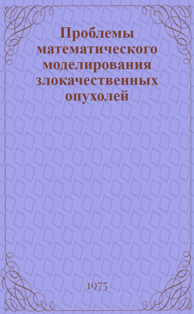 Проблемы математического моделирования злокачественных опухолей : Докл., представл. на II Всесоюз. конф. по биомедкибернетике. Ленинград, 1974 г.