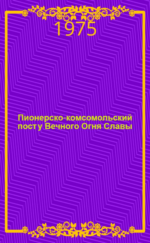 Пионерско-комсомольский пост у Вечного Огня Славы : (Инструкт.-метод. указания в помощь парт., комс., пионерскому активу школ города)