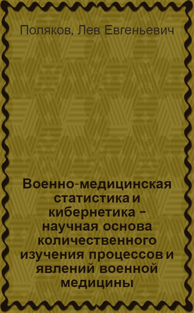 Военно-медицинская статистика и кибернетика - научная основа количественного изучения процессов и явлений военной медицины : Лекция для слушателей Акад. и воен. врачей