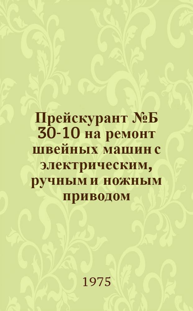 Прейскурант № Б 30-10 на ремонт швейных машин с электрическим, ручным и ножным приводом : Утв. 9/X 1975 г