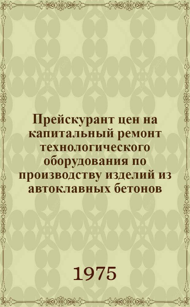 Прейскурант цен на капитальный ремонт технологического оборудования по производству изделий из автоклавных бетонов : Утв. 25/VII 1975 г