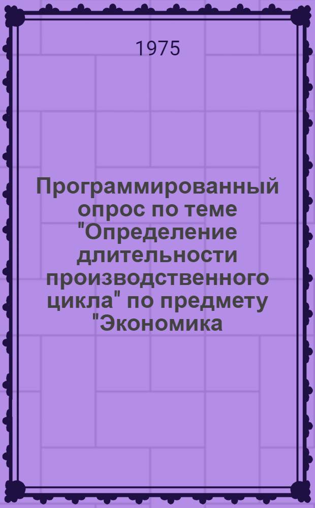 Программированный опрос по теме "Определение длительности производственного цикла" по предмету "Экономика, организация и планирование производства" : Для машиностроит. специальностей. Метод. разработка
